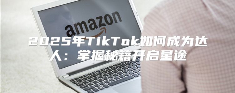 2025年TikTok如何成为达人：掌握秘籍开启星途