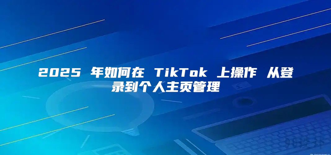 2025 年如何在 TikTok 上操作 从登录到个人主页管理