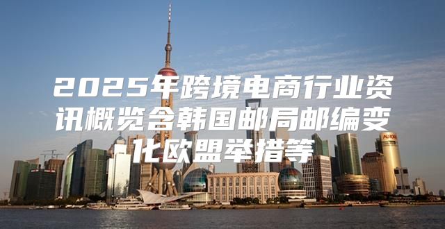 2025年跨境电商行业资讯概览含韩国邮局邮编变化欧盟举措等