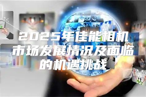 2025年佳能相机市场发展情况及面临的机遇挑战