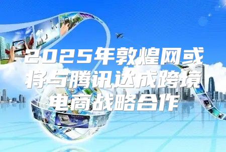 2025年敦煌网或将与腾讯达成跨境电商战略合作