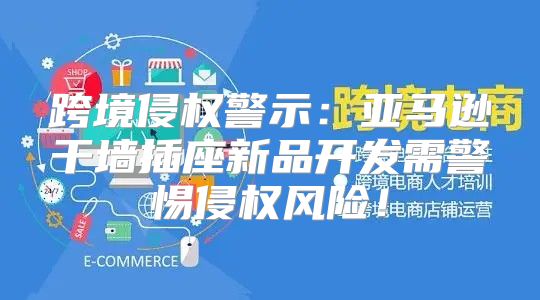 跨境侵权警示：亚马逊干墙插座新品开发需警惕侵权风险！