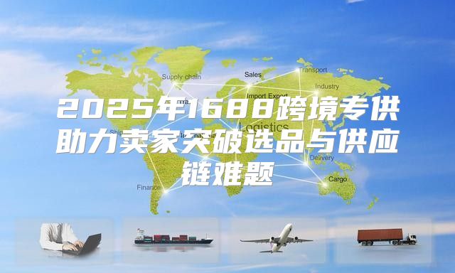 2025年1688跨境专供助力卖家突破选品与供应链难题