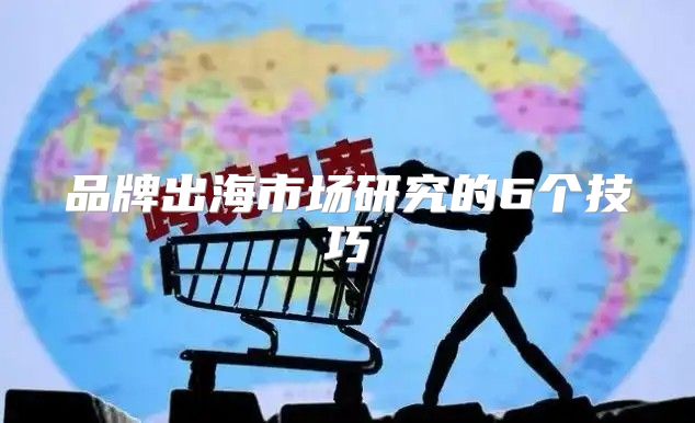 品牌出海市场研究的6个技巧