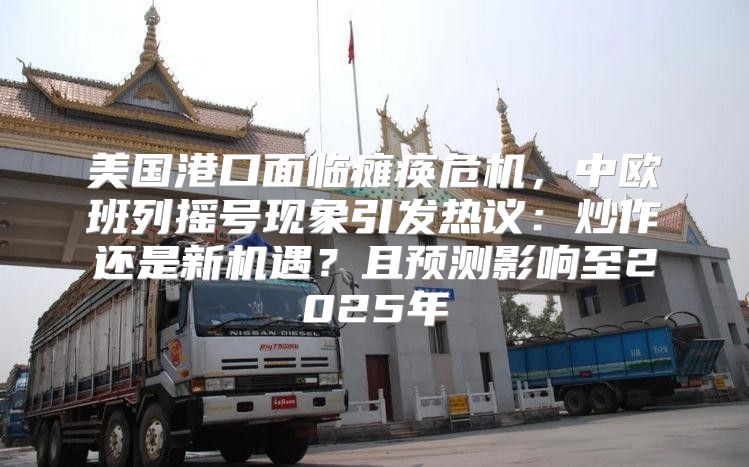美国港口面临瘫痪危机，中欧班列摇号现象引发热议：炒作还是新机遇？且预测影响至2025年