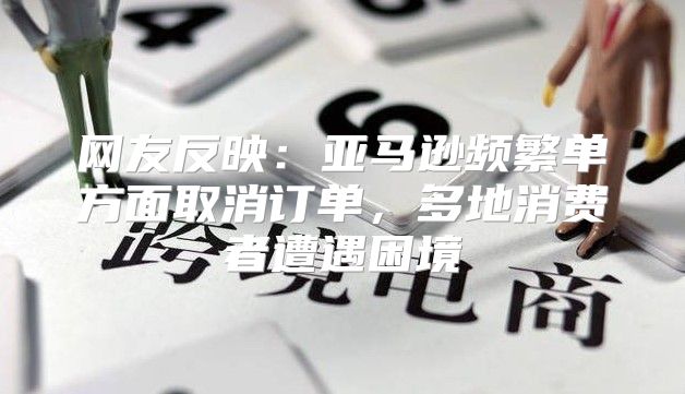 网友反映：亚马逊频繁单方面取消订单，多地消费者遭遇困境