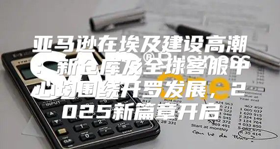 亚马逊在埃及建设高潮：新仓库及全球客服中心均围绕开罗发展，2025新篇章开启