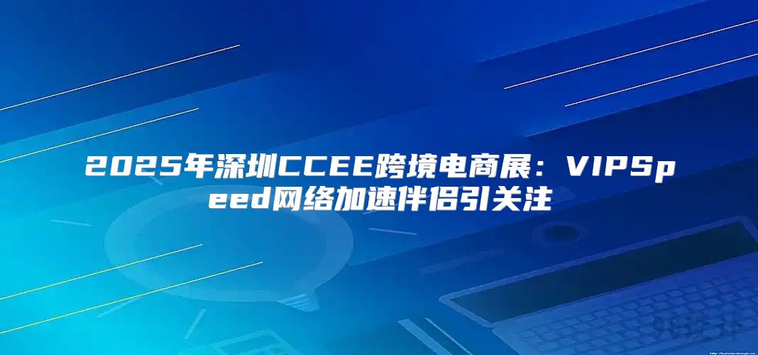 2025年深圳CCEE跨境电商展：VIPSpeed网络加速伴侣引关注