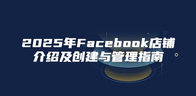 2025年Facebook店铺介绍及创建与管理指南