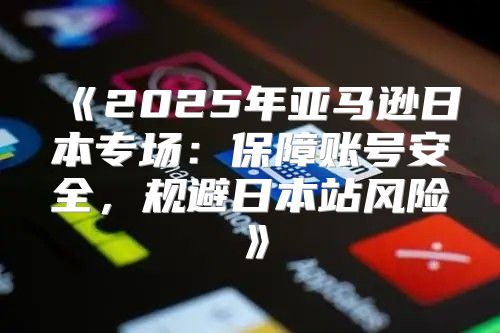 2025年亚马逊日本专场：保障账号安全，规避日本站风险