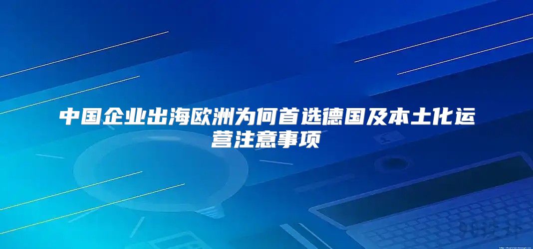中国企业出海欧洲为何首选德国及本土化运营注意事项
