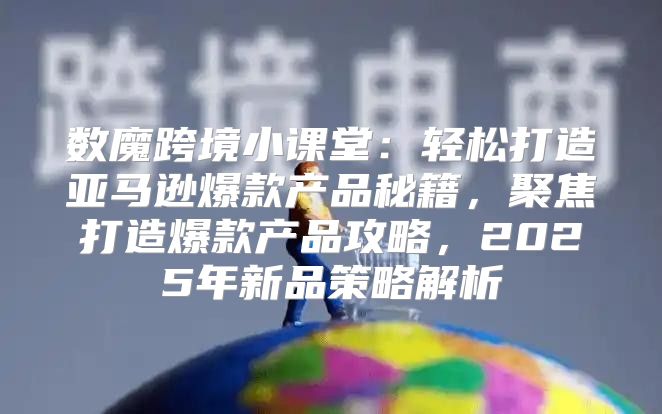 数魔跨境小课堂：轻松打造亚马逊爆款产品秘籍，聚焦打造爆款产品攻略，2025年新品策略解析