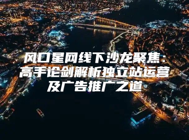 风口星网线下沙龙聚焦：高手论剑解析独立站运营及广告推广之道
