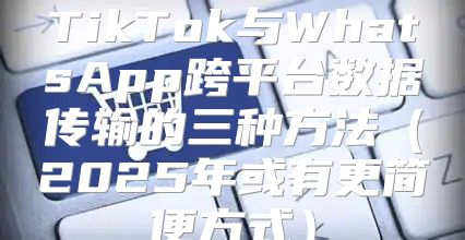TikTok与WhatsApp跨平台数据传输的三种方法2025年或有更简便方式