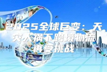 2025全球巨变：天灾人祸下跨境物流再受挑战