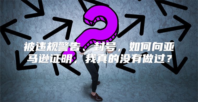 被违规警告、封号，如何向亚马逊证明，我真的没有做过？