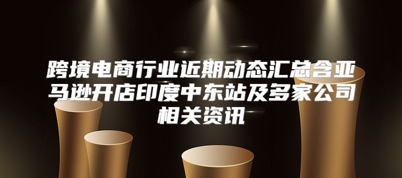 跨境电商行业近期动态汇总含亚马逊开店印度中东站及多家公司相关资讯