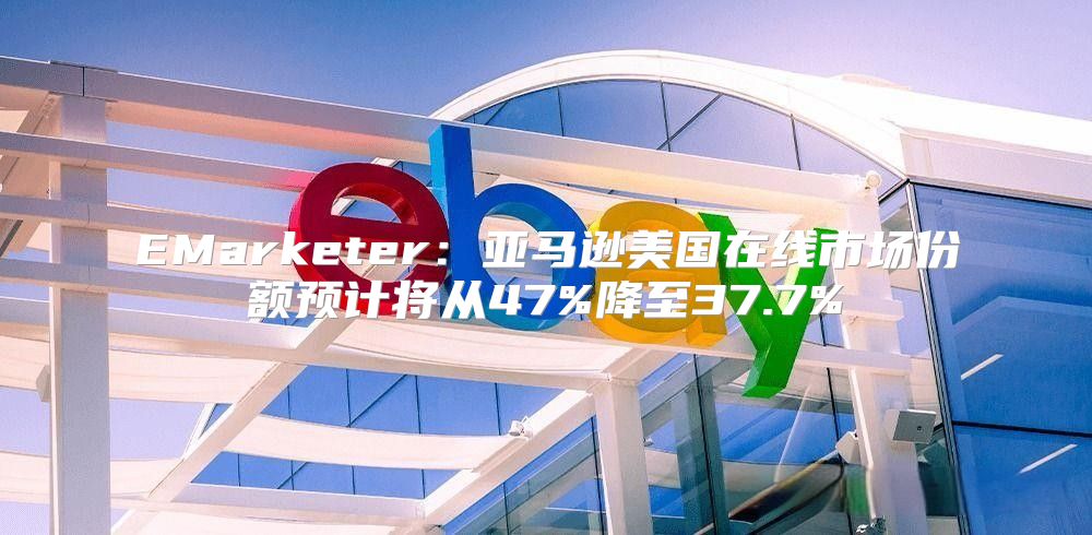 EMarketer：亚马逊美国在线市场份额预计将从47%降至37.7%