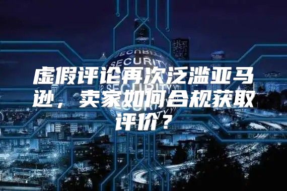 虚假评论再次泛滥亚马逊，卖家如何合规获取评价？