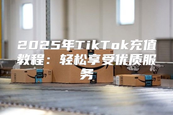 2025年TikTok充值教程：轻松享受优质服务