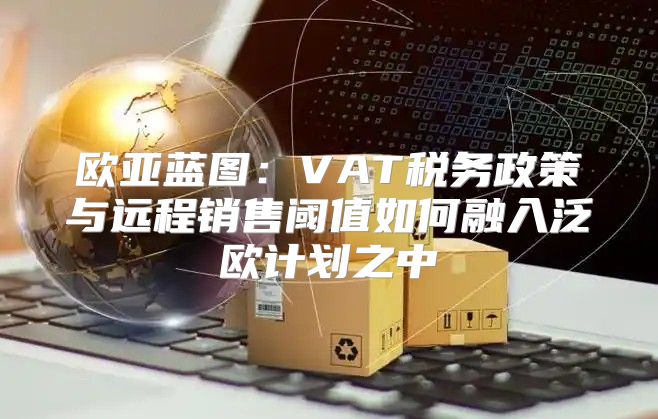 欧亚蓝图：VAT税务政策与远程销售阈值如何融入泛欧计划之中