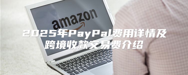 2025年PayPal费用详情及跨境收款交易费介绍