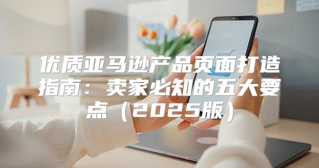 优质亚马逊产品页面打造指南：卖家必知的五大要点2025版