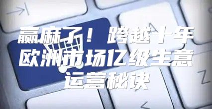 赢麻了！跨越十年欧洲市场亿级生意运营秘诀
