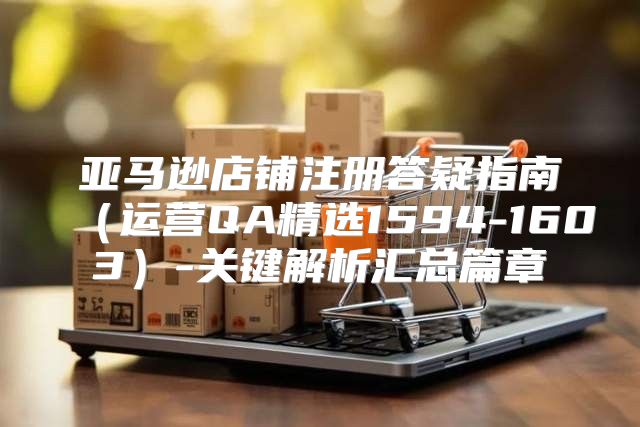亚马逊店铺注册答疑指南运营QA精选1594-1603-关键解析汇总篇章