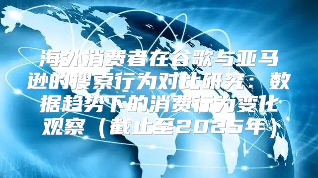 海外消费者在谷歌与亚马逊的搜索行为对比研究：数据趋势下的消费行为变化观察截止至2025年