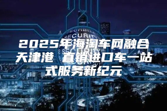 2025年海淘车网融合天津港 直销进口车一站式服务新纪元