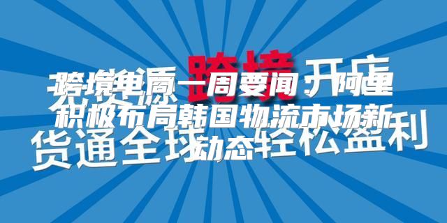 跨境电商一周要闻：阿里积极布局韩国物流市场新动态