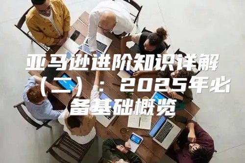 亚马逊进阶知识详解二：2025年必备基础概览