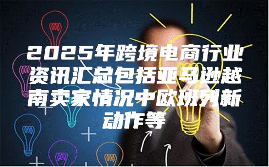 2025年跨境电商行业资讯汇总包括亚马逊越南卖家情况中欧班列新动作等