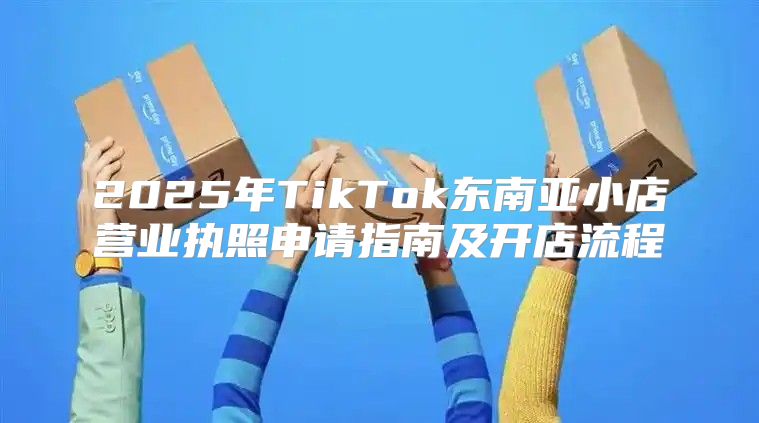 2025年TikTok东南亚小店营业执照申请指南及开店流程