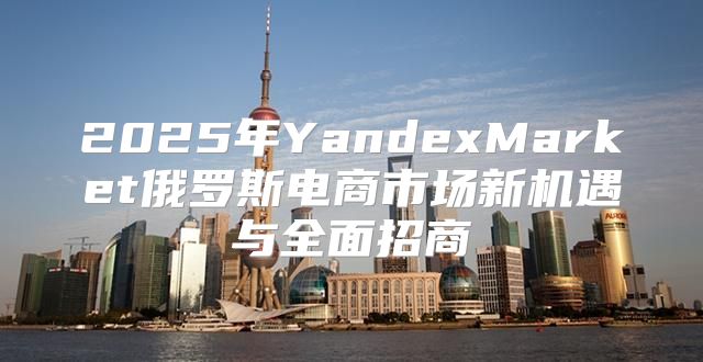 2025年YandexMarket俄罗斯电商市场新机遇与全面招商