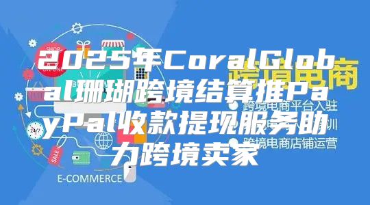 2025年CoralGlobal珊瑚跨境结算推PayPal收款提现服务助力跨境卖家