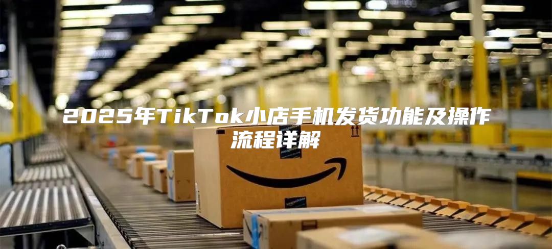 2025年TikTok小店手机发货功能及操作流程详解