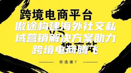 傲途构建海外社交私域营销解决方案助力跨境电商腾飞