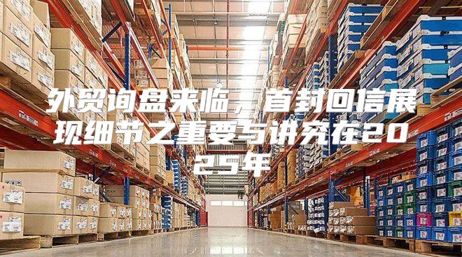 外贸询盘来临，首封回信展现细节之重要与讲究在2025年