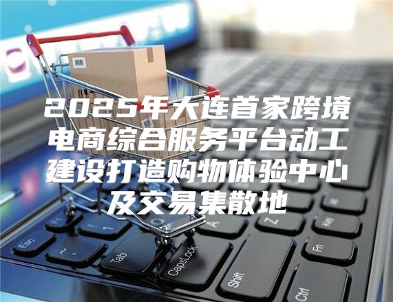 2025年大连首家跨境电商综合服务平台动工建设打造购物体验中心及交易集散地