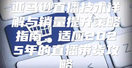 亚马逊直播技术详解与销量提升策略指南：适应2025年的直播带货攻略