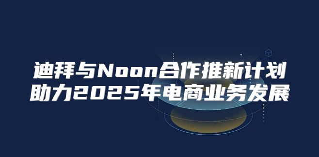 迪拜与Noon合作推新计划助力2025年电商业务发展