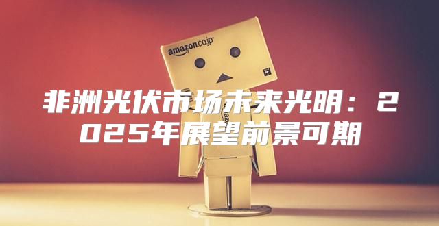 非洲光伏市场未来光明：2025年展望前景可期