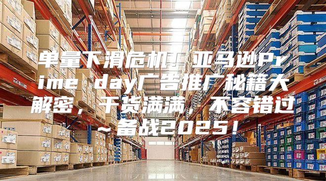 单量下滑危机！亚马逊Prime day广告推广秘籍大解密，干货满满，不容错过～备战2025！