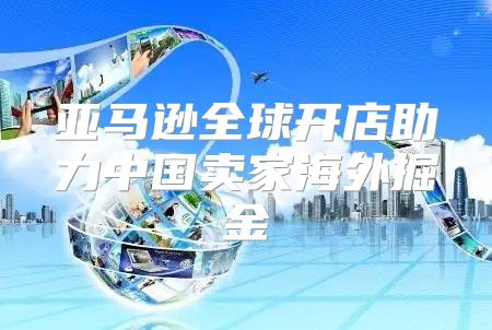 亚马逊全球开店助力中国卖家海外掘金