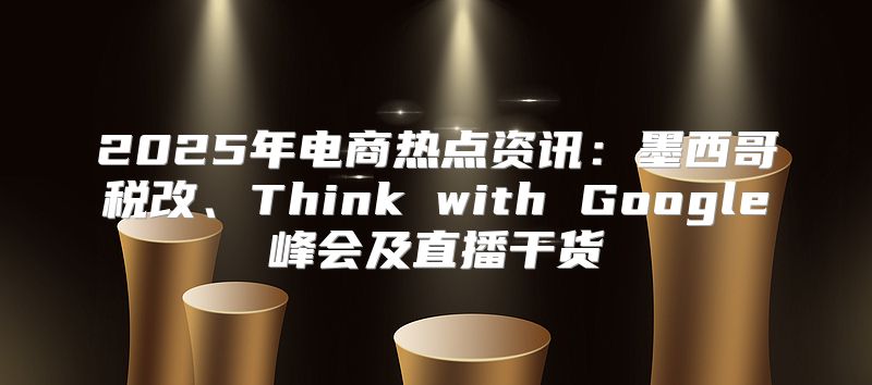 2025年电商热点资讯：墨西哥税改、Think with Google峰会及直播干货