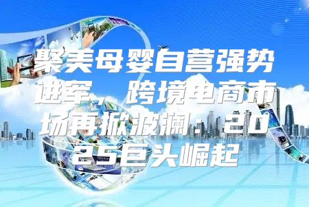 聚美母婴自营强势进军，跨境电商市场再掀波澜：2025巨头崛起