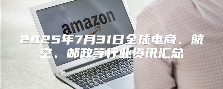 2025年7月31日全球电商、航空、邮政等行业资讯汇总