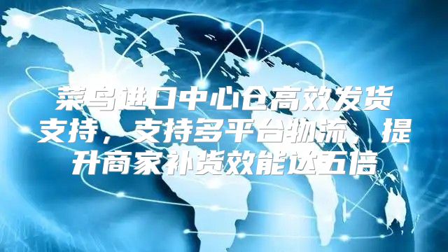 菜鸟进口中心仓高效发货支持，支持多平台物流，提升商家补货效能达五倍